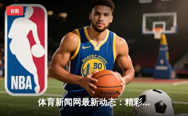 体育新闻网最新动态：精彩赛事回顾