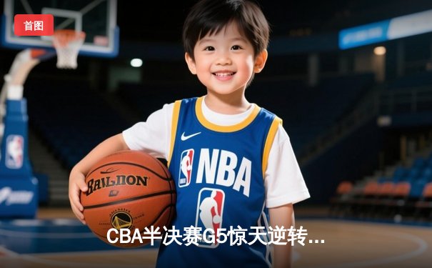 CBA半决赛G5惊天逆转！辽宁本钢加时险胜广东宏远晋级总决赛