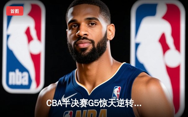 CBA半决赛G5惊天逆转！辽宁本钢加时险胜广东宏远晋级总决赛