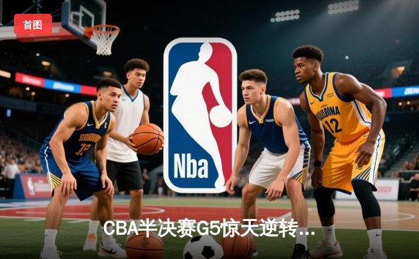 CBA半决赛G5惊天逆转！辽宁本钢加时险胜广东宏远晋级总决赛