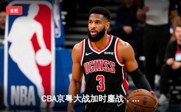 CBA京粤大战加时鏖战，广东宏远三分雨逆转北京首钢
