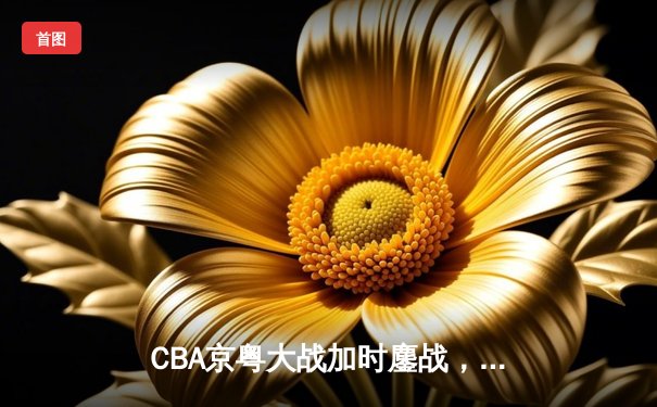 CBA京粤大战加时鏖战，广东宏远三分雨逆转北京首钢