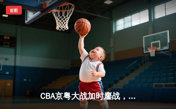 CBA京粤大战加时鏖战，广东宏远三分雨逆转北京首钢