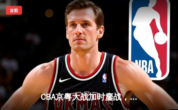 CBA京粤大战加时鏖战，广东宏远三分雨逆转北京首钢