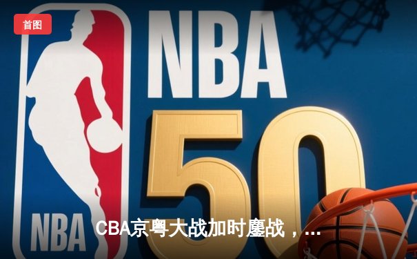 CBA京粤大战加时鏖战，广东宏远三分雨逆转北京首钢