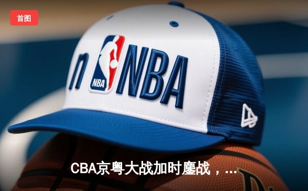 CBA京粤大战加时鏖战，广东宏远三分雨逆转北京首钢